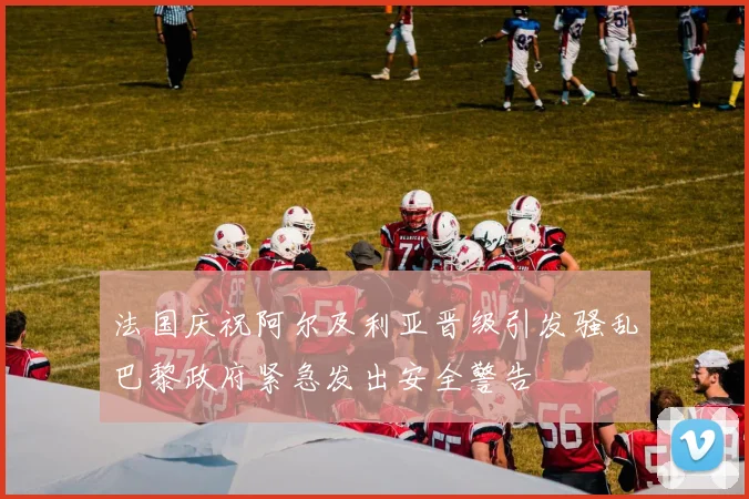 法国庆祝阿尔及利亚晋级引发骚乱巴黎政府紧急发出安全警告