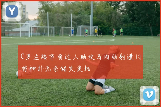 C罗左路华丽过人助攻马内劲射遭门将神扑无奈错失良机