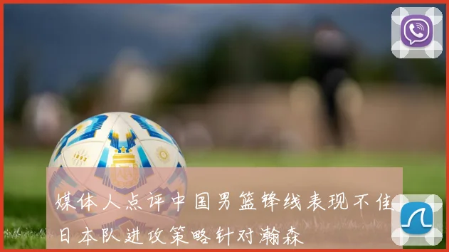 媒体人点评中国男篮锋线表现不佳日本队进攻策略针对瀚森