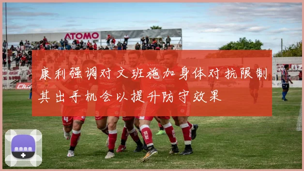 康利强调对文班施加身体对抗限制其出手机会以提升防守效果