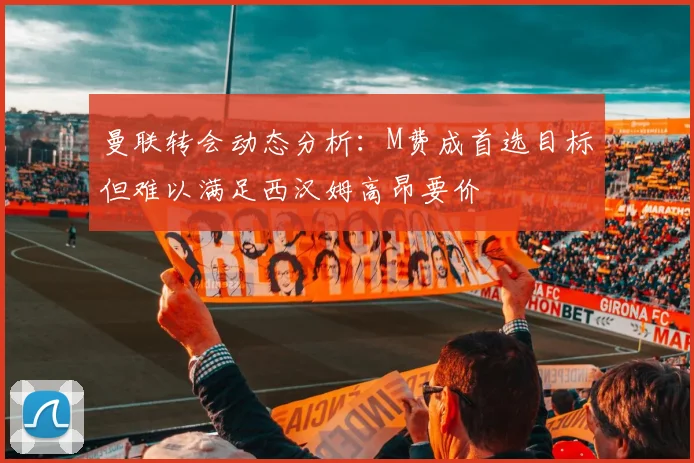 曼联转会动态分析：M费成首选目标但难以满足西汉姆高昂要价