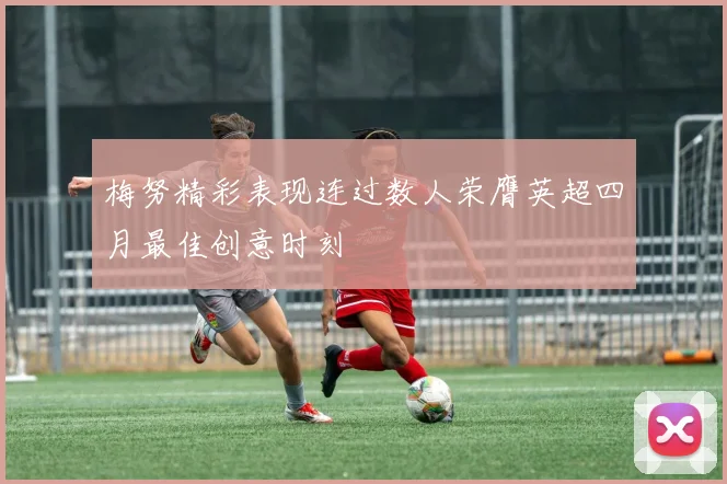 梅努精彩表现连过数人荣膺英超四月最佳创意时刻