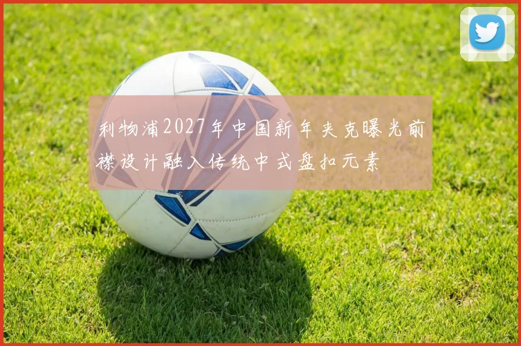 利物浦2027年中国新年夹克曝光前襟设计融入传统中式盘扣元素