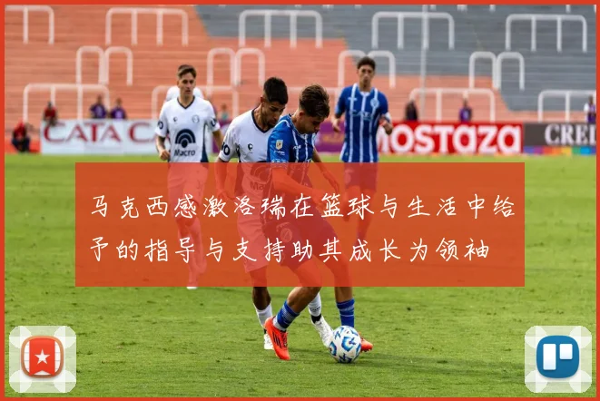 马克西感激洛瑞在篮球与生活中给予的指导与支持助其成长为领袖