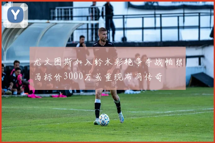 尤文图斯加入铃木彩艳争夺战帕尔马标价3000万或重现布冯传奇