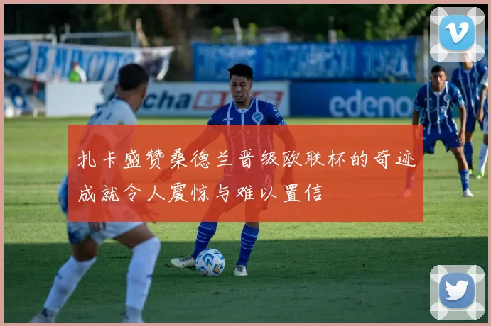 扎卡盛赞桑德兰晋级欧联杯的奇迹成就令人震惊与难以置信