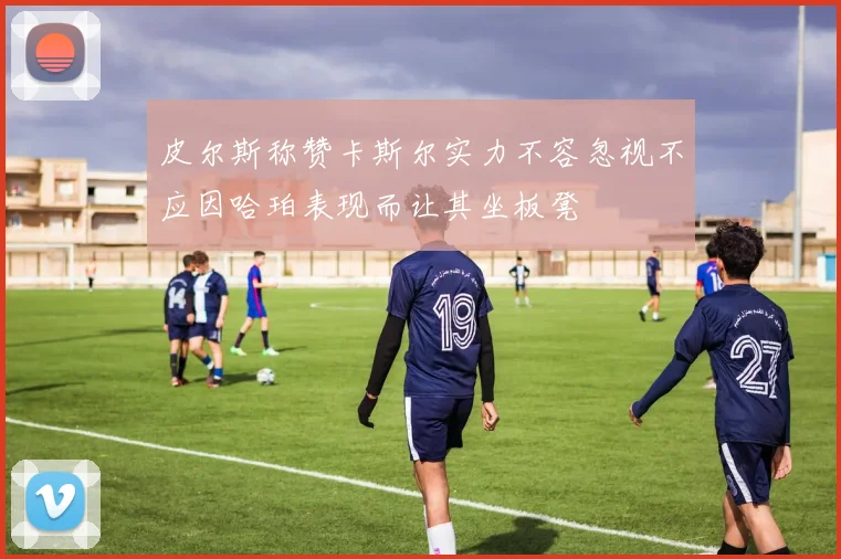 皮尔斯称赞卡斯尔实力不容忽视不应因哈珀表现而让其坐板凳