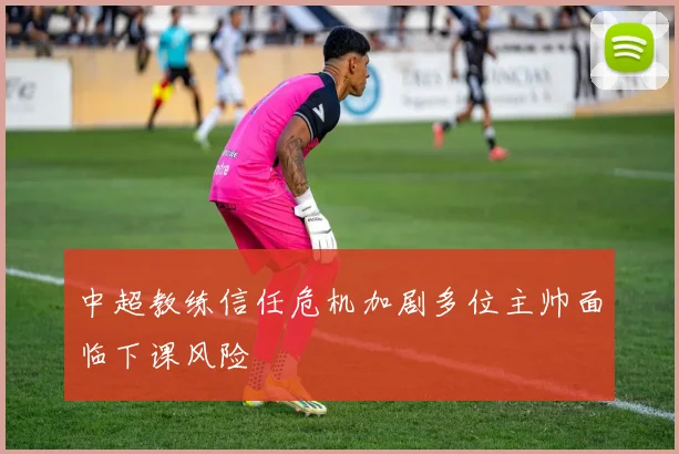 中超教练信任危机加剧多位主帅面临下课风险