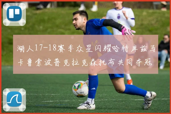 湖人17-18赛季众星闪耀哈特库兹马卡鲁索波普克拉克森托布共同夺冠的辉煌时刻